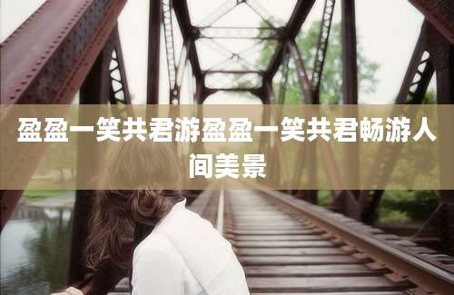 盈盈一笑共君游盈盈一笑共君畅游人间美景