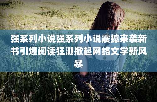 强系列小说强系列小说震撼来袭新书引爆阅读狂潮掀起网络文学新风暴
