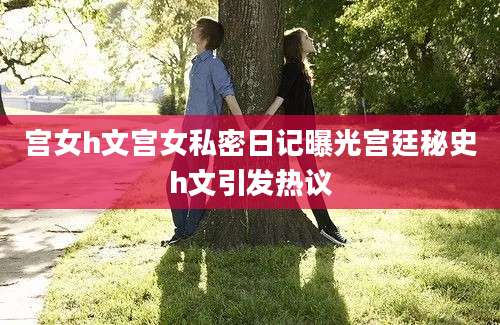 宫女h文宫女私密日记曝光宫廷秘史h文引发热议
