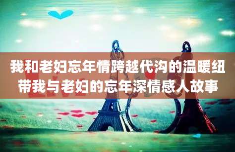 我和老妇忘年情跨越代沟的温暖纽带我与老妇的忘年深情感人故事