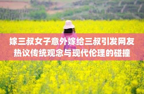 嫁三叔女子意外嫁给三叔引发网友热议传统观念与现代伦理的碰撞