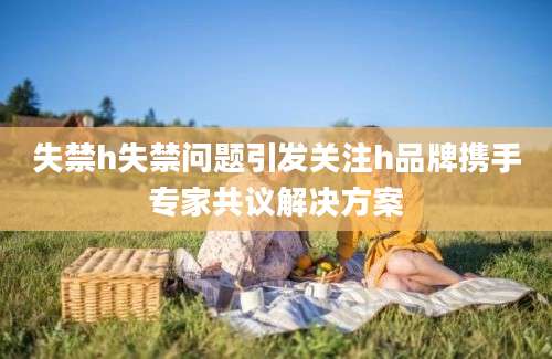 失禁h失禁问题引发关注h品牌携手专家共议解决方案
