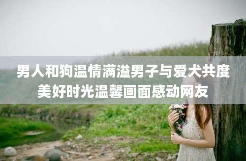 男人和狗温情满溢男子与爱犬共度美好时光温馨画面感动网友