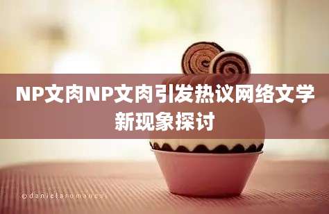 NP文肉NP文肉引发热议网络文学新现象探讨