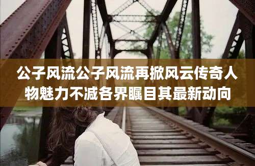 公子风流公子风流再掀风云传奇人物魅力不减各界瞩目其最新动向
