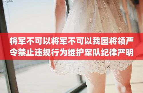 将军不可以将军不可以我国将领严令禁止违规行为维护军队纪律严明