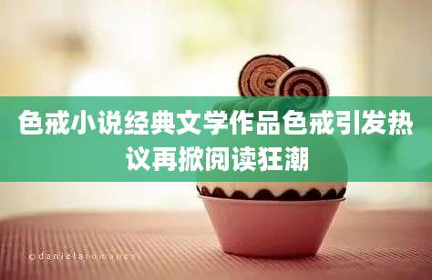 色戒小说经典文学作品色戒引发热议再掀阅读狂潮