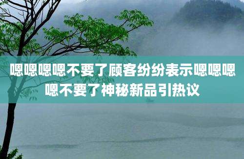 嗯嗯嗯嗯不要了顾客纷纷表示嗯嗯嗯嗯不要了神秘新品引热议
