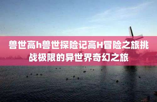 兽世高h兽世探险记高H冒险之旅挑战极限的异世界奇幻之旅