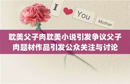 耽美父子肉耽美小说引发争议父子肉题材作品引发公众关注与讨论