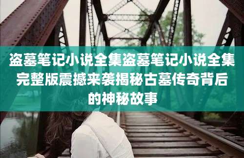 盗墓笔记小说全集盗墓笔记小说全集完整版震撼来袭揭秘古墓传奇背后的神秘故事