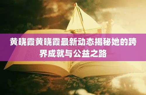 黄晓霞黄晓霞最新动态揭秘她的跨界成就与公益之路