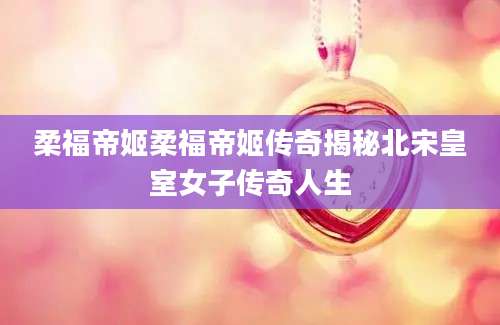柔福帝姬柔福帝姬传奇揭秘北宋皇室女子传奇人生