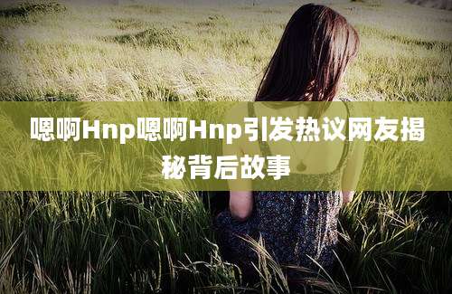 嗯啊Hnp嗯啊Hnp引发热议网友揭秘背后故事