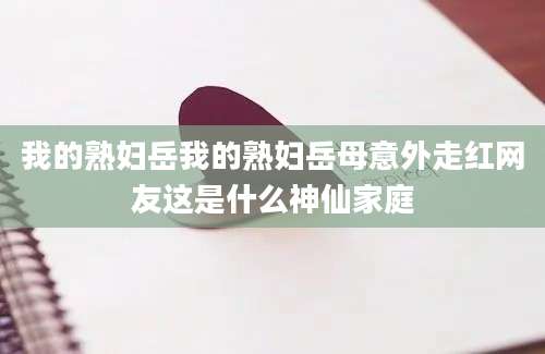 我的熟妇岳我的熟妇岳母意外走红网友这是什么神仙家庭