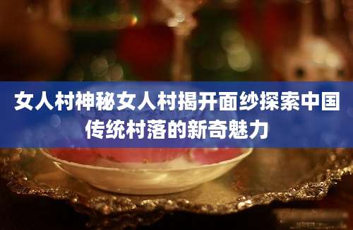 女人村神秘女人村揭开面纱探索中国传统村落的新奇魅力