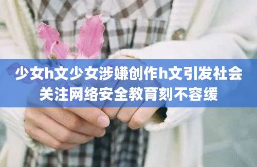 少女h文少女涉嫌创作h文引发社会关注网络安全教育刻不容缓