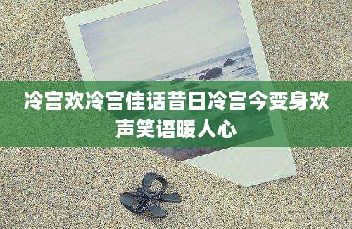 冷宫欢冷宫佳话昔日冷宫今变身欢声笑语暖人心