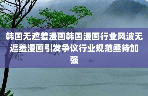 韩国无遮羞漫画韩国漫画行业风波无遮羞漫画引发争议行业规范亟待加强