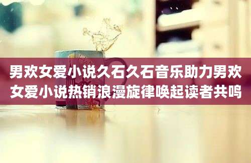 男欢女爱小说久石久石音乐助力男欢女爱小说热销浪漫旋律唤起读者共鸣