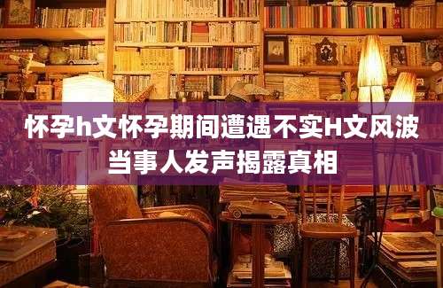怀孕h文怀孕期间遭遇不实H文风波当事人发声揭露真相