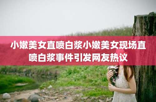 小嫩美女直喷白浆小嫩美女现场直喷白浆事件引发网友热议