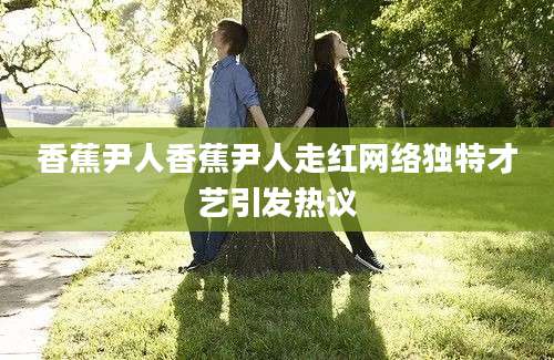 香蕉尹人香蕉尹人走红网络独特才艺引发热议