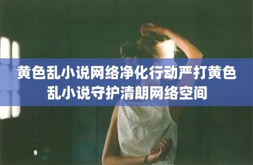 黄色乱小说网络净化行动严打黄色乱小说守护清朗网络空间