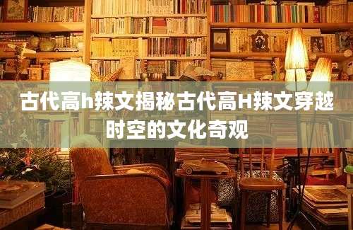 古代高h辣文揭秘古代高H辣文穿越时空的文化奇观