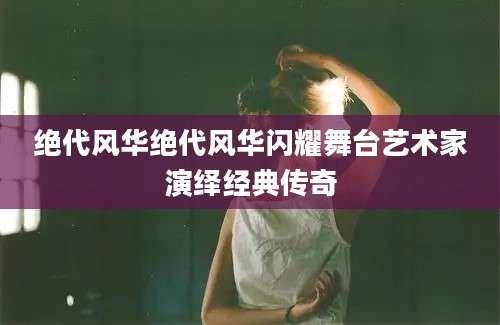 绝代风华绝代风华闪耀舞台艺术家演绎经典传奇