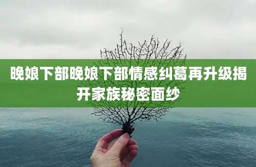 晚娘下部晚娘下部情感纠葛再升级揭开家族秘密面纱