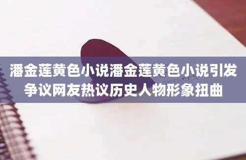 潘金莲黄色小说潘金莲黄色小说引发争议网友热议历史人物形象扭曲