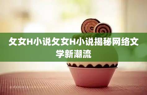 攵女H小说攵女H小说揭秘网络文学新潮流