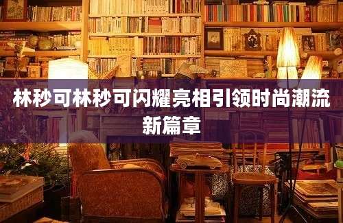 林秒可林秒可闪耀亮相引领时尚潮流新篇章