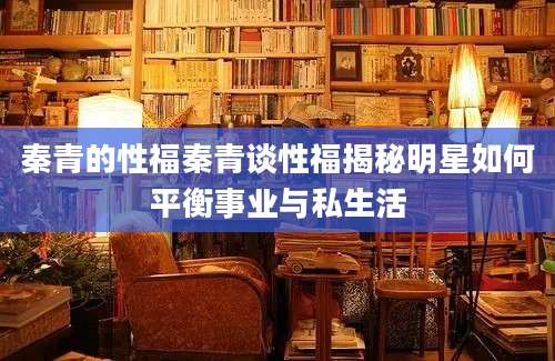 秦青的性福秦青谈性福揭秘明星如何平衡事业与私生活