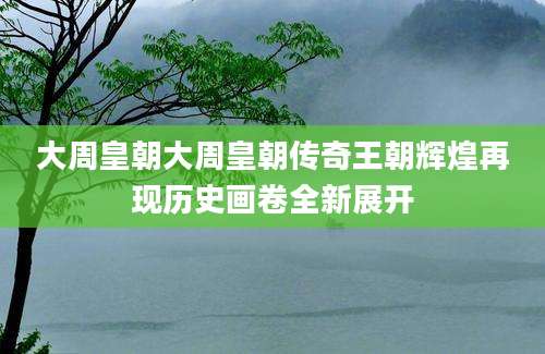 大周皇朝大周皇朝传奇王朝辉煌再现历史画卷全新展开