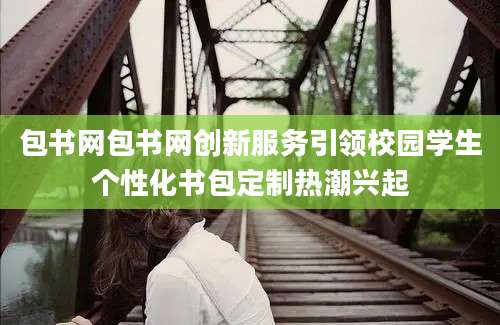 包书网包书网创新服务引领校园学生个性化书包定制热潮兴起