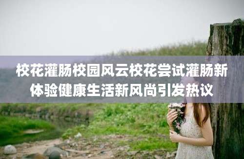 校花灌肠校园风云校花尝试灌肠新体验健康生活新风尚引发热议