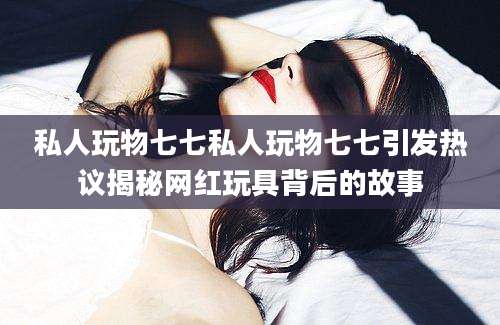 私人玩物七七私人玩物七七引发热议揭秘网红玩具背后的故事