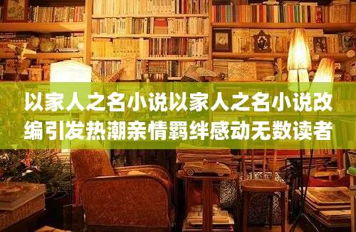 以家人之名小说以家人之名小说改编引发热潮亲情羁绊感动无数读者
