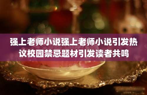 强上老师小说强上老师小说引发热议校园禁忌题材引发读者共鸣