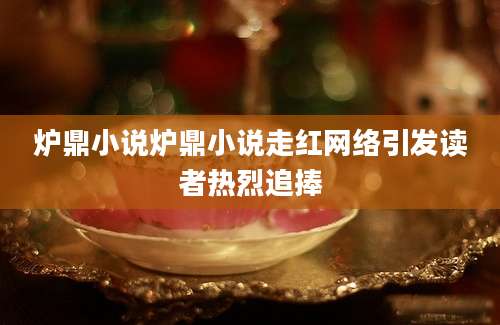 炉鼎小说炉鼎小说走红网络引发读者热烈追捧
