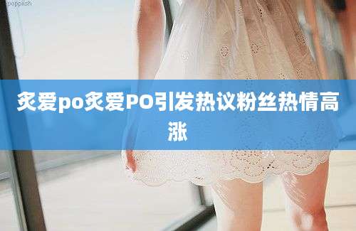 炙爱po炙爱PO引发热议粉丝热情高涨