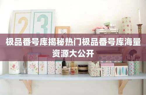 极品番号库揭秘热门极品番号库海量资源大公开