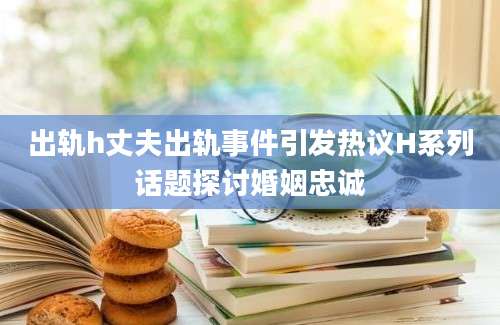出轨h丈夫出轨事件引发热议H系列话题探讨婚姻忠诚