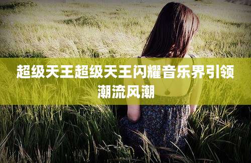 超级天王超级天王闪耀音乐界引领潮流风潮