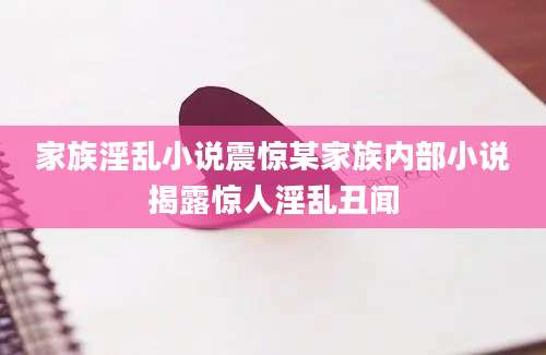 家族淫乱小说震惊某家族内部小说揭露惊人淫乱丑闻