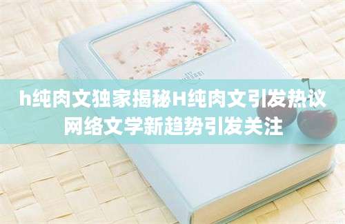 h纯肉文独家揭秘H纯肉文引发热议网络文学新趋势引发关注