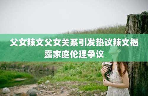 父女辣文父女关系引发热议辣文揭露家庭伦理争议