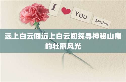 远上白云间远上白云间探寻神秘山巅的壮丽风光